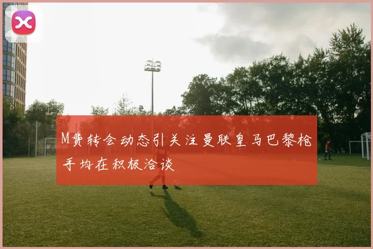 M费转会动态引关注曼联皇马巴黎枪手均在积极洽谈