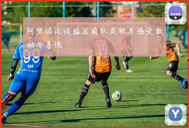 阿努诺比谈猛龙前队友联系感受激动与喜悦