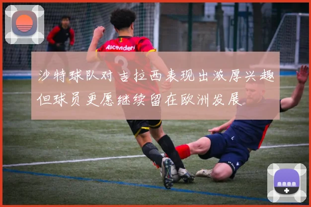 沙特球队对吉拉西表现出浓厚兴趣但球员更愿继续留在欧洲发展