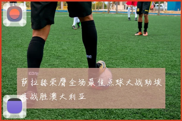 萨拉赫荣膺全场最佳点球大战助埃及战胜澳大利亚