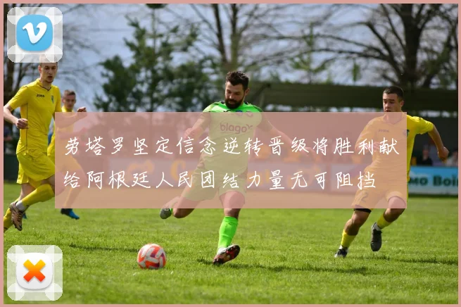 劳塔罗坚定信念逆转晋级将胜利献给阿根廷人民团结力量无可阻挡