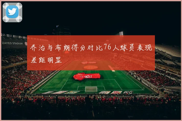 乔治与布朗得分对比76人球员表现差距明显