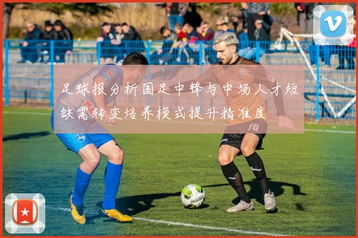 足球报分析国足中锋与中场人才短缺需转变培养模式提升精准度
