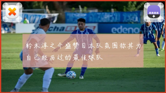 铃木淳之介盛赞日本队氛围称其为自己经历过的最佳球队
