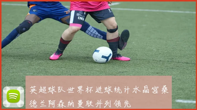 英超球队世界杯进球统计水晶宫桑德兰阿森纳曼联并列领先