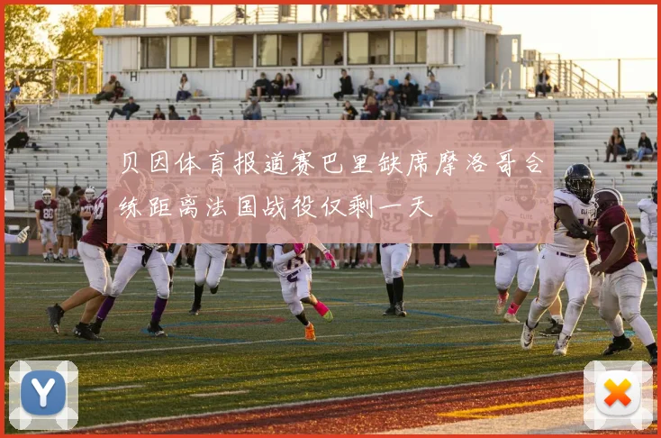 贝因体育报道赛巴里缺席摩洛哥合练距离法国战役仅剩一天
