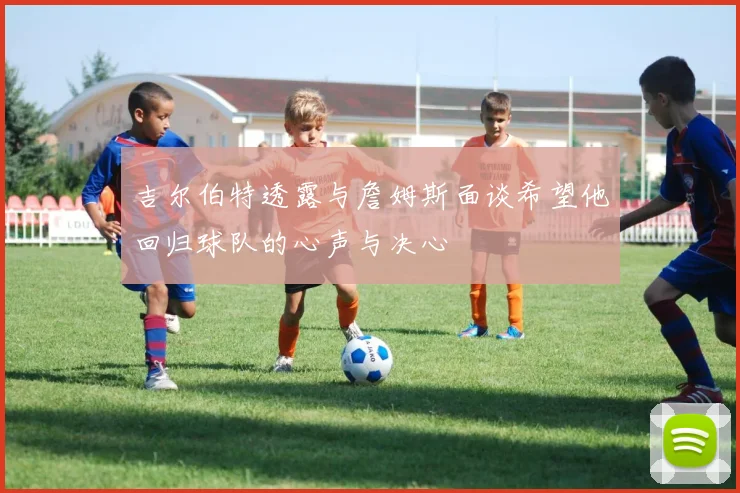 吉尔伯特透露与詹姆斯面谈希望他回归球队的心声与决心