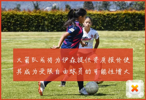 火箭队或将为伊森提供资质报价使其成为受限自由球员的可能性增大