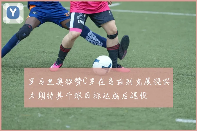 罗马里奥称赞C罗在乌兹别克展现实力期待其千球目标达成后退役