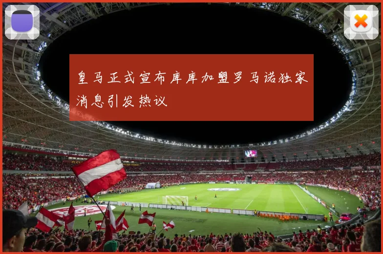 皇马正式宣布库库加盟罗马诺独家消息引发热议